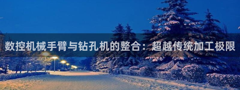 广东天辰娱乐：数控机械手臂与钻孔机的整合：超越传统加工极限