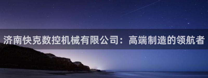 天辰娱乐平台登录账号：济南快克数控机械有限公司：高端制造的领航者