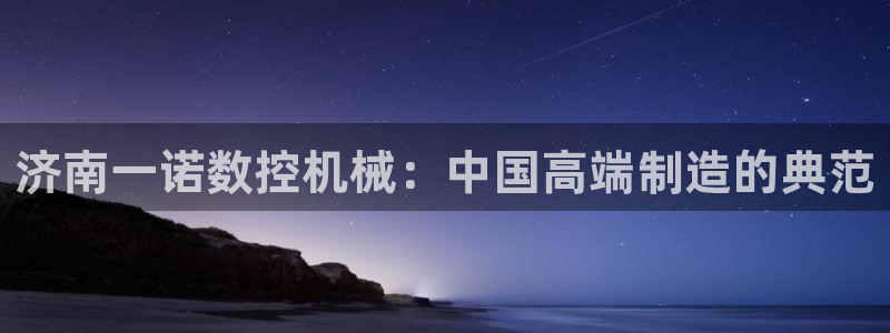 天辰 娱乐 注册：济南一诺数控机械：中国高端制造的典范